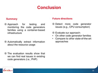 Conclusion
22
 Approach for testing and
monitoring the code generators
families using a container-based
infrastructure
 Automatically extract information
about the resource usage
 The evaluation results show that
we can find real issues in existing
code generators (i.e., PHP)
Summary
 Detect more code generator
issues (e.g., CPU consumption)
 Evaluate our approach:
• On other code generator families
• Compare to other state-of-the-art
approaches
Future directions
22
 