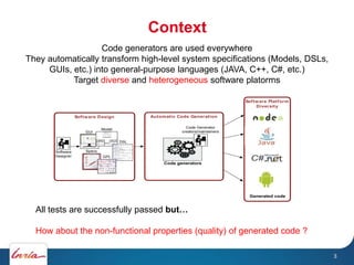 Context
3
Software Platform
Diversity
Software Design Automatic Code Generation
Software
Designer
DSL
Model
GPL
Specs
GUI
Code Generator
creators/maintainers
Code generators
Generated code
All tests are successfully passed but…
How about the non-functional properties (quality) of generated code ?
Code generators are used everywhere
They automatically transform high-level system specifications (Models, DSLs,
GUIs, etc.) into general-purpose languages (JAVA, C++, C#, etc.)
Target diverse and heterogeneous software platorms
 