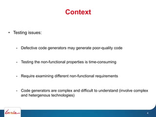 Context
4
• Testing issues:
- Defective code generators may generate poor-quality code
- Testing the non-functional properties is time-consuming
- Require examining different non-functional requirements
- Code generators are complex and difficult to understand (involve complex
and hetergenous technologies)
 