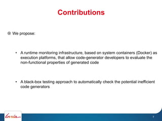 Contributions
7
 We propose:
• A runtime monitoring infrastructure, based on system containers (Docker) as
execution platforms, that allow code-generator developers to evaluate the
non-functional properties of generated code
• A black-box testing approach to automatically check the potential inefficient
code generators
 