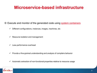 Microservice-based infrastructure
8
 Execute and monitor of the generated code using system containers
 Different configurations, instances, images, machines, etc
 Resource isolation and management
 Less performance overhead
 Provide a fine-grained understanding and analysis of compilers behavior
 Automatic extraction of non-functional properties relative to resource usage
 