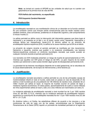 11
Nota: se tomará en cuenta el APGAR en las unidades de salud que no cuenten con
gasometría en la primera hora de vida del RN.
P219 Asfixia del nacimiento, no especificada
P910 Isquemia Cerebral Neonatal
4. Introducción
La encefalopatía neonatal es una manifestación clínica de un desorden en la función cerebral.
Es una condición común que incluyen serias consecuencias para los recién nacidos como:
parálisis cerebral, crisis convulsivas, problemas en el desarrollo cognitivo y del comportamiento
e incluso muerte.(1)
La asfixia perinatal se define como la interrupción del intercambio gaseoso que tiene lugar al
nacimiento y se presenta en el feto o en el recién nacido como: hipoxemia, hipercapnia y
acidosis láctica por hipoperfusión tisular.(2,3) El término asfixia no es sinónimo de
encefalopatía hipóxico-isquémica (EHI), la asfixia es la causa mientras que la EHI es el efecto.
La privación de oxígeno durante el período perinatal se manifiesta por dos mecanismos:
hipoxemia e isquemia, eventos que pueden o no ocasionar encefalopatía. Las lesiones
hipóxico-isquémicas producen un síndrome neurológico neonatal, que puede suceder en
cualquier momento durante el período perinatal.(2,4)
Los neonatos con EHI moderada presentan un riesgo de muerte de aproximadamente el 10%,
mientras que aquellos con EHI grave el riesgo es del 60%. La gran mayoría de los recién
nacidos que sobreviven a este suceso tendrán algún grado de discapacidad permanente.(5,6)
La gravedad de las lesiones neurológicas depende de la edad gestacional, de la naturaleza de
la causa desencadenante, de los tipos de intervenciones y otros factores.(2)
5. Justificación
La encefalopatía neonatal secundaria a asfixia perinatal es una de las principales causas de
morbimortalidad infantil en todo el mundo, sobre todo en países en vías de desarrollo.(7) Se
estima a nivel mundial que de una población de 136 millones de nacidos vivos, alrededor de un
millón mueren por asfixia al nacer, la mayoría de muertes ocurren en países de bajos y
medianos ingresos económicos. En estos países, aproximadamente de cuatro a nueve millones
de niños experimentan asfixia al nacer y sólo uno a dos millones son reanimados con éxito.(7)
La incidencia estimada de encefalopatía neonatal a nivel mundial fue de 3 por 1000 nacidos
vivos (IC del 95% 2,7-3,3), mientras que la incidencia estimada de encefalopatía hipóxico-
isquémica (un subconjunto de encefalopatía neonatal) fue de 1.5 por 1000 nacidos vivos (IC del
95 % 1,3-1,7).(8)
En América Latina y el Caribe, las estadísticas difieren de acuerdo a los recursos y a las
condiciones de vida de cada uno de los países, encontrándose que la Organización
Panamericana de la Salud (OPS) reportó un promedio de mortalidad perinatal en la región de
 