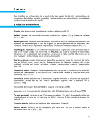 13
7. Alcance
Está dirigida a los profesionales de la salud de los tres niveles de atención involucrados en la
prevención, diagnóstico, manejo, pronóstico y seguimiento de los pacientes con encefalopatía
hipóxico-isquémica del recién nacido.
8. Glosario de términos
Anoxia: falta de suministro de oxígeno al cerebro o a la sangre.(2,13)
Asfixia: deterioro de intercambio de gases respiratorios, oxígeno (O2) y dióxido de carbono
(CO2).(2,13)
Asfixia perinatal: se define como la agresión producida al feto o al recién nacido alrededor del
momento del nacimiento por la falta de oxígeno y/o de una perfusión tisular adecuada. Esta
condición conduce a una hipoxemia e hipercapnia con acidosis metabólica significativa.(14)
Encefalopatía neonatal: es un síndrome neurológico que se presenta en los primeros días de
vida en un recién nacido y se manifiesta por dificultad para iniciar o mantener la respiración,
alteraciones en la capacidad para despertar o mantener la vigilia (alerta), alteraciones en el
tono muscular y en los reflejos, con o sin convulsiones.(15)
Evento centinela: suceso clínico agudo específico que ocurren cerca del momento del parto,
que se definen como: rotura uterina, desprendimiento de placenta, prolapso del cordón
umbilical, embolia del líquido amniótico, colapso cardiovascular materno, exaguinación
fetal.(16)
Hipotermia pasiva: descenso de la temperatura corporal que se logra al suspender todas las
medidas de calentamiento al RN (incubadora, cuna de calor radiante y cualquier otra fuente
externa de calor).(17,18)
Hipotermia activa: descenso de la temperatura corporal mediante la utilización de equipos de
enfriamiento. Puede ser de dos formas: hipotermia corporal total o selectiva de la
cabeza.(17,18)
Hipoxemia: disminución de la cantidad de oxígeno en la sangre.(2,13)
Isquemia: es la reducción parcial o suspensión total del flujo sanguíneo a un órgano.(2,13)
Período perinatal: comienza a las 22 semanas completas (154 días) de gestación (el tiempo
cuando el peso al nacer es normalmente de 500 g) y termina 7 días completos después del
parto.(2,13)
Prematuro tardío: todo recién nacido de 34 a 36 semanas 6 días.(3)
Recién nacido: producto de la concepción que nace vivo. Se usa el término desde el
nacimiento hasta los 28 días.(2,13)
 