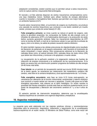 16
adaptación consistentes, existen eventos que no permiten actuar a estos mecanismos,
como la ruptura uterina o taquicardia fetal prolongada.
El neonato y el feto además disponen de ciertos mecanismos compensatorios como:
una tasa metabólica menor, facilidad para utilizar fuentes de energía alternativas
cuando lo necesiten y hemoglobina fetal, factores que permiten una mayor tolerancia a
un ambiente hipóxico.(2,21)
Cuando estos mecanismos fallan, el suministro de oxígeno es insuficiente y se produce
una cascada de eventos bioquímicos que conducen a una lesión cerebral y/o muerte
celular, proceso que consta de varias fases(2,21–28):
Falla energética primaria: se inicia cuando se reduce el aporte de oxígeno, esto
activa la glucólisis anaerobia; los compuestos de fosfato de alta energía como el
trifosfato de adenosina (ATP) y la fosfocreatina disminuyen y la producción de ácido
láctico aumenta generando acidosis; fallan los mecanismos dependientes de ATP
como la bomba de Na/K a nivel de la membrana celular lo que permite la entrada de
agua y cloro a la célula y la salida de potasio causando edema citotóxico.
El calcio también ingresa a las células precursoras de oligodendroglia como resultado
de liberación de glutamato en el espacio extracelular, esto favorece el incremento de
calcio intracelular y mayor edema. Otra consecuencia adicional es la liberación de
radicales libres como: el radical hidroxilo (OH), radicales libres de óxido nítrico (ON)
que dañan las mitocondrias y conducen a la apoptosis o muerte celular.
La recuperación de la perfusión cerebral y la oxigenación restaura las fuentes de
obtención de energía conduciendo a la reutilización de los neurotransmisores. Si la
lesión es severa hay una disminución posterior progresiva de fosfatos de alta energía
24-48 horas más tarde.
Fase latente: es un período de recuperación parcial que ocurre 30-60 minutos luego
de la lesión aguda, se caracteriza por restauración del metabolismo oxidativo del
cerebro, esta fase es la ventana terapéutica y dura aproximadamente de 1 a 6 horas.
Falla energética secundaria: esta fase se inicia 6-15 horas post-agresión, se
caracteriza por alteración de la función mitocondrial, excitoxicidad y edema citotóxico
que conduce a muerte celular por necrosis o apoptosis. Cuanto más grave es la falla
energética secundaria, más extenso es el daño histológico. En recién nacidos la
gravedad del fracaso energético durante esta fase se relaciona posteriormente con el
grado de discapacidad y alteración del crecimiento cerebral al 1 y a los 4 años de
edad.
El estrecho período de intervención terapéutica, determina que la encefalopatía
hipóxico-isquémica se considere una urgencia diagnóstica y terapéutica.
10. Aspectos metodológicos
La presente guía está elaborada con las mejores prácticas clínicas y recomendaciones
disponibles para la prevención, diagnóstico, tratamiento y seguimiento de la encefalopatía
hipóxico-isquémica en el recién nacido. El Ministerio de Salud Pública, como ente rector del
 