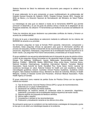 17
Sistema Nacional de Salud ha elaborado este documento para asegurar la calidad en la
atención.
El grupo elaborador de la guía comprende un grupo multidisciplinario de profesionales del
Hospital General Docente de Calderón HGDC, Hospital Enrique Garcés HEG, Hospital del
IESS de Manta y la Dirección Nacional de Normatización del Ministerio de Salud Pública
(MSP).
La metodología de esta guía se elaboró a través de la herramienta ADAPTE que permite
promover el desarrollo y el uso de guías de práctica clínica a través de la adaptación de las
directrices existentes. Se utilizaron 14 herramientas que facilitaron el proceso de habilitación de
la GPC.
Todos los miembros del grupo declararon sus potenciales conflictos de interés y firmaron un
acuerdo de confidencialidad.
El tema de la guía a desarrollarse se seleccionó mediante la calificación de los criterios del
BAREMO de acuerdo a su prioridad.
Se formularon preguntas en base al formato PICO (paciente, intervención, comparación y
resultado). Estas preguntas clínicas se ejecutaron para guiar la información científica del
proceso de búsqueda y facilitar el desarrollo de las recomendaciones por el grupo dirigidas a la
prevención, diagnóstico, tratamiento y seguimiento de la encefalopatía hipóxico-isquémica en el
recién nacido. Las preguntas PICO fueron estructuradas y revaloradas por el equipo técnico.
El grupo estableció una secuencia estandarizada para la búsqueda de guías de práctica clínica,
a partir de las preguntas clínicas formuladas en las siguientes bases de datos: Google scholar,
Google, Trip database, SUMSearch, Ixquick, Metacrawler, Buscamúltiple, Global Index
Medicus, PubMed - MEDLINE, Medes, EBSCOhost, Wiley online library, Cochrane library,
National Guideline Clearinghouse, Guidelines International Network, Canadian Medical
Association, Haute Autorité de Santé, DynaMed Plus, Guías Salud, Centro nacional de
excelencia tecnología en salud, National Institute for health and care excellence, Scottish
intercollegiate guidelines network, Australian Clinical Practice Guidelines, Guidelines United
Kingdom, New Zealand Guidelines Group, Ministerio de Salud de Colombia, Ministry of Health
Malaysia, Centers of Disease Control and Prevention, American Medical Association, Public
Health Agency of Canada.
El grupo seleccionó como material de partida Guías de Práctica Clínica con los siguientes
criterios de inclusión:
1) Tipo de documento: Guía de Práctica Clínica (GPC) o grupo de recomendaciones.
2) Elaborada por un grupo multidisciplinario.
3) Declaración de conflictos de interés explícita.
4) Metodología de medicina basada en evidencias sobre la prevención, diagnóstico,
tratamiento y pronóstico de la encefalopatía hipóxico-isquémica del recién nacido.
5) Reporte explícito de búsqueda de literatura científica.
6) Idioma inglés y español.
7) Consistencia y claridad en las recomendaciones.
8) Publicación y actualización reciente en los últimos cinco años.
Se excluyeron guías que no cumplieron con las restricciones y estrategias de búsqueda y guías
en las que no se utilizó una metodología basada en la evidencia.
 