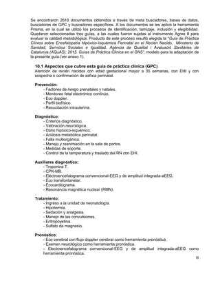 18
Se encontraron 2616 documentos obtenidos a través de meta buscadores, bases de datos,
buscadores de GPC y buscadores específicos. A los documentos se les aplicó la herramienta
Prisma, en la cual se utilizó los procesos de identificación, tamizaje, inclusión y elegibilidad.
Quedaron seleccionadas tres guías, a las cuales fueron sujetas al instrumento Agree II para
evaluar la calidad metodológica. Producto de este proceso resultó elegida la “Guía de Práctica
Clínica sobre Encefalopatía Hipóxico-Isquémica Perinatal en el Recién Nacido, Ministerio de
Sanidad, Servicios Sociales e Igualdad. Agència de Qualitat i Avaluació Sanitàries de
Catalunya (AQuAS); 2015. Guías de Práctica Clínica en el SNS”, modelo para la adaptación de
la presente guía (ver anexo 1).
10.1 Aspectos que cubre esta guía de práctica clínica (GPC)
Atención de recién nacidos con edad gestacional mayor a 35 semanas, con EHI y con
sospecha o confirmación de asfixia perinatal.
Prevención:
- Factores de riesgo prenatales y natales.
- Monitoreo fetal electrónico continúo.
- Eco doppler.
- Perfil biofísico.
- Resucitación intrauterina.
Diagnóstico:
- Criterios diagnóstico.
- Valoración neurológica.
- Daño hipóxico-isquémico.
- Acidosis metabólica perinatal.
- Falla multiorgánica.
- Manejo y reanimación en la sala de partos.
- Medidas de soporte.
- Control de la temperatura y traslado del RN con EHI.
Auxiliares diagnóstico:
- Troponina T.
- CPK-MB.
- Electroencefalograma convencional-EEG y de amplitud integrada-aEEG.
- Eco transfontanelar.
- Ecocardiograma.
- Resonancia magnética nuclear (RMN).
Tratamiento:
- Ingreso a la unidad de neonatología.
- Hipotermia.
- Sedación y analgesia.
- Manejo de las convulsiones.
- Eritropoyetina.
- Sulfato de magnesio.
Pronóstico:
- Eco cerebral con flujo doppler cerebral como herramienta pronóstica.
- Examen neurológico como herramienta pronóstica.
- Electroencefalograma convencional-EEG y de amplitud integrada-aEEG como
herramienta pronóstica.
 