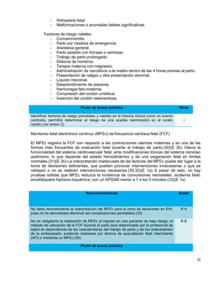 22
- Hidropesía fetal.
- Malformaciones o anomalías fetales significativas.
Factores de riesgo natales:
- Corioamnionitis.
- Parto por cesárea de emergencia.
- Anestesia general.
- Parto asistido con fórceps o ventosas.
- Trabajo de parto prolongado.
- Distocia de hombros.
- Terapia materna con magnesio.
- Administración de narcóticos a la madre dentro de las 4 horas previas al parto.
- Presentación de nalgas u otra presentación anormal.
- Líquido meconial.
- Desprendimiento de placenta.
- Hemorragia feto-materna.
- Compresión del cordón umbilical.
- Inserción del cordón velamentosa.
Punto de buena práctica Nivel
Identificar factores de riesgo prenatales y natales en la historia clínica como un evento
centinela, permitirá determinar el riesgo de una posible reanimación en el recién
nacido.(ver anexo 2).
√
Monitoreo fetal electrónico continuo (MFEc) de frecuencia cardíaca fetal (FCF)
El MFEc registra la FCF con respecto a las contracciones uterinas maternas y es una de las
formas más frecuentes de evaluación fetal durante el trabajo de parto.(30)(E 2b) Valora la
funcionalidad del sistema cardiovascular fetal, ante modificaciones tónicas del sistema nervioso
autónomo, lo que depende del estado hemodinámico y de una oxigenación fetal en límites
normales.(31)(E 2b) La interpretación inadecuada de las lecturas del MFEc puede dar lugar a la
toma de decisiones deficientes, que pueden provocar intervenciones innecesarias o que se
retrasen o no se realicen intervenciones necesarias.(30,32)(E 1a) A pesar de esto, no hay
pruebas sólidas que MFEc reduzca la incidencia de convulsiones neonatales, acidemia fetal,
encefalopatía hipóxico-isquémica; con un APGAR menor a 7 a los 5 minutos.(33)(E 1a)
Recomendaciones Grado
No debe recomendarse la interpretación del MFEc para la toma de decisiones en EHI,
pues no ha demostrado disminuir las complicaciones perinatales.(33)
R A
No es obligatoria la realización de MFEc al ingreso en una paciente de bajo riesgo; el
método de valoración de la FCF durante el parto será determinado por el profesional de
salud en dependencia de las características del trabajo de parto y de los antecedentes
de la embarazada, pudiendo realizarse por técnica de auscultación fetal intermitente
(AFI) o mediante un MFEc.(34)
R B
Punto de buena práctica
 