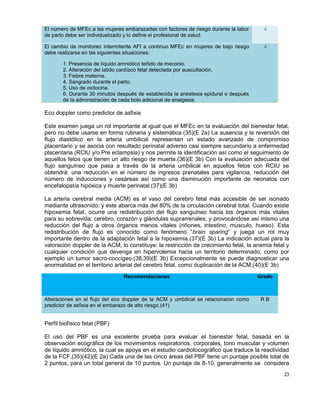 23
El número de MFEc a las mujeres embarazadas con factores de riesgo durante la labor
de parto debe ser individualizado y lo define el profesional de salud.
√
El cambio de monitoreo intermitente AFI a continuo MFEc en mujeres de bajo riesgo
debe realizarse en las siguientes situaciones:
1. Presencia de líquido amniótico teñido de meconio.
2. Alteración del latido cardíaco fetal detectada por auscultación.
3. Fiebre materna.
4. Sangrado durante el parto.
5. Uso de oxitocina.
6. Durante 30 minutos después de establecida la anestesia epidural o después
de la administración de cada bolo adicional de analgesia.
√
Eco doppler como predictor de asfixia
Este examen juega un rol importante al igual que el MFEc en la evaluación del bienestar fetal,
pero no debe usarse en forma rutinaria y sistemática.(35)(E 2a) La ausencia y la reversión del
flujo diastólico en la arteria umbilical representan un estado avanzado de compromiso
placentario y se asocia con resultado perinatal adverso casi siempre secundario a enfermedad
placentaria (RCIU y/o Pre eclampsia) y nos permite la identificación así como el seguimiento de
aquellos fetos que tienen un alto riesgo de muerte.(36)(E 3b) Con la evaluación adecuada del
flujo sanguíneo que pasa a través de la arteria umbilical en aquellos fetos con RCIU se
obtendrá: una reducción en el número de ingresos prenatales para vigilancia, reducción del
número de inducciones y cesáreas así como una disminución importante de neonatos con
encefalopatía hipóxica y muerte perinatal.(37)(E 3b)
La arteria cerebral media (ACM) es el vaso del cerebro fetal más accesible de ser isonado
mediante ultrasonido; y este abarca más del 80% de la circulación cerebral total. Cuando existe
hipoxemia fetal, ocurre una redistribución del flujo sanguíneo hacia los órganos más vitales
para su sobrevida: cerebro, corazón y glándulas suprarrenales; y provocándose así mismo una
reducción del flujo a otros órganos menos vitales (riñones, intestino, musculo, hueso). Esta
redistribución de flujo es conocido como fenómeno “brain sparing” y juega un rol muy
importante dentro de la adaptación fetal a la hipoxemia.(37)(E 3b) La indicación actual para la
valoración doppler de la ACM, lo constituye: la restricción de crecimiento fetal, la anemia fetal y
cualquier condición que devenga en hipervolemia hacia un territorio determinado, como por
ejemplo un tumor sacro-coccígeo.(38,39)(E 3b) Excepcionalmente se puede diagnosticar una
anormalidad en el territorio arterial del cerebro fetal, como duplicación de la ACM.(40)(E 3b)
Recomendaciones Grado
Alteraciones en el flujo del eco doppler de la ACM y umbilical se relacionaron como
predictor de asfixia en el embarazo de alto riesgo.(41)
R B
Perfil biofísico fetal (PBF)
El uso del PBF es una excelente prueba para evaluar el bienestar fetal, basada en la
observación ecográfica de los movimientos respiratorios, corporales, tono muscular y volumen
de líquido amniótico, la cual se apoya en el estudio cardiotocográfico que traduce la reactividad
de la FCF.(35)(42)(E 2a) Cada una de las cinco áreas del PBF tiene un puntaje posible total de
2 puntos, para un total general de 10 puntos. Un puntaje de 8-10, generalmente se considera
 