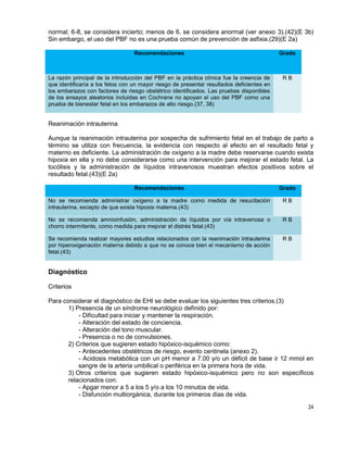 24
normal; 6-8, se considera incierto; menos de 6, se considera anormal (ver anexo 3).(42)(E 3b)
Sin embargo, el uso del PBF no es una prueba común de prevención de asfixia.(29)(E 2a)
Recomendaciones Grado
La razón principal de la introducción del PBF en la práctica clínica fue la creencia de
que identificaría a los fetos con un mayor riesgo de presentar resultados deficientes en
los embarazos con factores de riesgo obstétrico identificados. Las pruebas disponibles
de los ensayos aleatorios incluidas en Cochrane no apoyan el uso del PBF como una
prueba de bienestar fetal en los embarazos de alto riesgo.(37, 38)
R B
Reanimación intrauterina
Aunque la reanimación intrauterina por sospecha de sufrimiento fetal en el trabajo de parto a
término se utiliza con frecuencia, la evidencia con respecto al efecto en el resultado fetal y
materno es deficiente. La administración de oxígeno a la madre debe reservarse cuando exista
hipoxia en ella y no debe considerarse como una intervención para mejorar el estado fetal. La
tocólisis y la administración de líquidos intravenosos muestran efectos positivos sobre el
resultado fetal.(43)(E 2a)
Recomendaciones Grado
No se recomienda administrar oxígeno a la madre como medida de resucitación
intrauterina, excepto de que exista hipoxia materna.(43)
R B
No se recomienda amnioinfusión, administración de líquidos por vía intravenosa o
chorro intermitente, como medida para mejorar el distrés fetal.(43)
R B
Se recomienda realizar mayores estudios relacionados con la reanimación intrauterina
por hiperoxigenación materna debido a que no se conoce bien el mecanismo de acción
fetal.(43)
R B
Diagnóstico
Criterios
Para considerar el diagnóstico de EHI se debe evaluar los siguientes tres criterios.(3)
1) Presencia de un síndrome neurológico definido por:
- Dificultad para iniciar y mantener la respiración.
- Alteración del estado de conciencia.
- Alteración del tono muscular.
- Presencia o no de convulsiones.
2) Criterios que sugieren estado hipóxico-isquémico como:
- Antecedentes obstétricos de riesgo, evento centinela (anexo 2).
- Acidosis metabólica con un pH menor a 7.00 y/o un déficit de base ≥ 12 mmol en
sangre de la arteria umbilical o periférica en la primera hora de vida.
3) Otros criterios que sugieren estado hipóxico-isquémico pero no son específicos
relacionados con:
- Apgar menor a 5 a los 5 y/o a los 10 minutos de vida.
- Disfunción multiorgánica, durante los primeros días de vida.
 