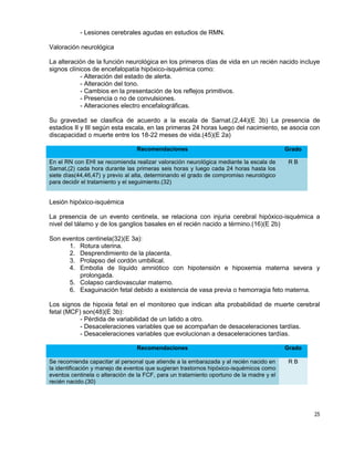 25
- Lesiones cerebrales agudas en estudios de RMN.
Valoración neurológica
La alteración de la función neurológica en los primeros días de vida en un recién nacido incluye
signos clínicos de encefalopatía hipóxico-isquémica como:
- Alteración del estado de alerta.
- Alteración del tono.
- Cambios en la presentación de los reflejos primitivos.
- Presencia o no de convulsiones.
- Alteraciones electro encefalográficas.
Su gravedad se clasifica de acuerdo a la escala de Sarnat.(2,44)(E 3b) La presencia de
estadios II y III según esta escala, en las primeras 24 horas luego del nacimiento, se asocia con
discapacidad o muerte entre los 18-22 meses de vida.(45)(E 2a)
Recomendaciones Grado
En el RN con EHI se recomienda realizar valoración neurológica mediante la escala de
Sarnat,(2) cada hora durante las primeras seis horas y luego cada 24 horas hasta los
siete días(44,46,47) y previo al alta, determinando el grado de compromiso neurológico
para decidir el tratamiento y el seguimiento.(32)
R B
Lesión hipóxico-isquémica
La presencia de un evento centinela, se relaciona con injuria cerebral hipóxico-isquémica a
nivel del tálamo y de los ganglios basales en el recién nacido a término.(16)(E 2b)
Son eventos centinela(32)(E 3a):
1. Rotura uterina.
2. Desprendimiento de la placenta.
3. Prolapso del cordón umbilical.
4. Embolia de líquido amniótico con hipotensión e hipoxemia materna severa y
prolongada.
5. Colapso cardiovascular materno.
6. Exaguinación fetal debido a existencia de vasa previa o hemorragia feto materna.
Los signos de hipoxia fetal en el monitoreo que indican alta probabilidad de muerte cerebral
fetal (MCF) son(48)(E 3b):
- Pérdida de variabilidad de un latido a otro.
- Desaceleraciones variables que se acompañan de desaceleraciones tardías.
- Desaceleraciones variables que evolucionan a desaceleraciones tardías.
Recomendaciones Grado
Se recomienda capacitar al personal que atiende a la embarazada y al recién nacido en
la identificación y manejo de eventos que sugieran trastornos hipóxico-isquémicos como
eventos centinela o alteración de la FCF, para un tratamiento oportuno de la madre y el
recién nacido.(30)
R B
 