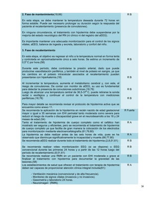 34
2. Fase de mantenimiento(18,66)
En esta etapa, se debe mantener la temperatura deseada durante 72 horas en
forma estable. Puede ser necesario prolongar su duración según la respuesta del
paciente al recalentamiento (presencia de convulsiones).
En ninguna circunstancia, el tratamiento con hipotermia debe suspenderse por la
mejoría del estado neurológico del RN (ni clínico ni del registro del aEEG).
Es importante mantener una adecuada monitorización para el control de los signos
vitales, aEEG, balance de ingesta y excreta, laboratorio y confort del niño.
3. Fase de recalentamiento
En esta etapa, el objetivo es regresar al niño a la temperatura normal en forma lenta
y controlada en aproximadamente cinco a seis horas. Se estima un incremento de
0,5
o
C por hora.(58)
Durante este período, debe controlarse la presión arterial, dado que puede
producirse vasodilatación periférica, y también el nivel de potasio en sangre, ya que
los cambios en el potasio intracelular asociados al recalentamiento pueden
presentarse con hiperkalemia.(18)
Al incrementar la temperatura, aumenta el metabolismo cerebral y, con este, el
riesgo de convulsiones. De contar con monitor de aEEG, su uso es fundamental
para detectar la presencia de convulsiones subclínicas.(18,78)
Luego de alcanzar una temperatura central de 36,5-37
o
C, puede retirarse la sonda
rectal o esofágica y continuar el control de la temperatura con mediciones
periféricas.(18,78)
Para mayor detalle se recomienda revisar el protocolo de hipotermia activa que se
encuentra como anexo 11.
R B
R B
R B
R B
R B
Se recomienda la aplicación de la hipotermia en recién nacido de edad gestacional
mayor o igual a 35 semanas con EHI perinatal tanto moderada como severa para
reducir el riesgo de muerte o discapacidad grave en el neurodesarrollo a los 18 y 24
meses de edad.(54)
R Fuerte
Tanto el tratamiento de hipotermia de cuerpo completo como el cefálico han
mostrado ser seguros y eficientes, pero se recomienda el tratamiento de hipotermia
de cuerpo completo ya que facilita de gran manera la colocación de los electrodos
para monitorización mediante electroencefalografía.(61,79,80)
R A
La hipotermia se debe realizar antes de las seis horas de vida, pues se ha
observado que disminuye significativamente la incapacidad y muerte.(66,77,80)
R A
Se recomienda aEEG realizar durante todo el tratamiento de hipotermia.(2,8,51,61) R B
Se recomienda realizar video monitorización EEG (si se dispone) o EEG
convencional durante las primeras 24 horas y a partir de las 12 horas luego del
período de recalentamiento.(8,51,61)
R B
Se recomienda realizar una RMN en un paciente con EHI moderada o grave al
finalizar el tratamiento con hipotermia para documentar la gravedad de las
lesiones.(58)
R B
Los establecimientos de salud que ofrecen el tratamiento con terapia de hipotermia
deben ser capaces de proporcionar atención clínica integral incluida(81):
- Ventilación mecánica (convencional y de alta frecuencia).
- Monitoreo de signos vitales (invasivos y no invasivos).
- Gasometría y laboratorio 24 horas.
- Neuroimagen (RMN).
R A
 
