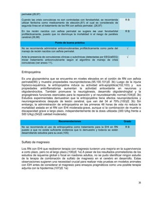36
perinatal.(26,97)
Cuando las crisis convulsivas no son controladas con fenobarbital, se recomienda
utilizar fenitoína como medicamento de elección,(61) el cual es considerado de
segunda línea en el tratamiento de los RN con asfixia perinatal. (26,97)
R B
En los recién nacidos con asfixia perinatal se sugiere no usar fenobarbital
profilácticamente, puesto que no disminuye la mortalidad ni el riesgo de parálisis
cerebral.(26,98)
R B
Punto de buena práctica
No se recomienda administrar anticonvulsivantes profilácticamente como parte del
manejo de recién nacidos con asfixia perinatal.
√
Ante la presencia de convulsiones clínicas o subclínicas (detectadas por EEG/aEEG)
iniciar tratamiento anticonvulsivante según el algoritmo de manejo de crisis
convulsivas (ver anexo 11).
√
Eritropoyetina
Es una glucoproteína que se encuentra en niveles elevados en el cordón de RN con asfixia
perinatal(99) y muestra propiedades neuroprotectoras.(95,100,101)(E 3b) Luego de la injuria
hipóxico-isquémica, la eritropoyetina induce su actividad anti-apoptótica(102,103) y sus
propiedades antiinflamatorias aumentan la actividad antioxidante en neuronas y
oligodendrocitos. También promueve la neurogénesis, desarrollo oligodendroglial y la
angiogénesis funciones esenciales para la reparación y el neurodesarrollo normal.(104)(E 3b)
Estudios experimentales demuestran que la eritropoyetina tiene efectos neuroprotectores y
neuroregenerativos después de lesión cerebral, que van del 34 al 79%.(100)(E 3b) Sin
embargo, la administración de eritropoyetina en las primeras 48 horas de vida no reduce la
mortalidad aislada en el RN con EHI moderada-grave, aunque sí la combinación de muerte o
discapacidad grave a largo plazo, independientemente de la dosis utilizada (300 U/kg frente a
500 U/kg).(54)(E calidad moderada)
Recomendaciones Grado
No se recomienda el uso de eritropoyetina como tratamiento para la EHI en RN
puesto a que no existe suficiente evidencia que lo demuestre y todavía se están
desarrollando estudios para su aval.(105)
R B
Sulfato de magnesio
Los RN con EHI que recibieron terapia con magnesio tuvieron una mejoría en la supervivencia
a corto plazo, pero no al largo plazo.(106)(E 1a) A pesar de los resultados prometedores de los
estudios de isquemia global o focal en roedores adultos, no se pudo identificar ningún estudio
de la terapia de combinación de sulfato de magnesio en el cerebro en desarrollo. Estas
observaciones sugieren una necesidad crucial para realizar más pruebas en modelos animales
con EIH antes de considerar el magnesio para ensayos pragmáticos como una posible terapia
adjunta con la hipotermia.(107)(E 1a)
 