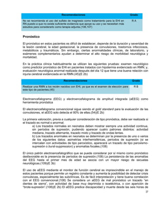 37
Recomendaciones Grado
No se recomienda el uso del sulfato de magnesio como tratamiento para la EHI en
RN puesto a que no existe suficiente evidencia que apoye su uso y se necesitan más
estudios para considerarlo como terapia adjunta.(106,107)
R A
Pronóstico
El pronóstico en estos pacientes es difícil de establecer, depende de la duración y severidad de
la lesión cerebral, la edad gestacional, la presencia de convulsiones, trastornos infecciosos,
metabólicos y traumáticos. Sin embargo, ciertas anormalidades clínicas, de laboratorio, y
exámenes complementarios ayudan a determinar el alto riesgo de morbilidad neurológica y
mortalidad.
En la práctica clínica habitualmente se utilizan las siguientes pruebas: examen neurológico
como predictor pronóstico de EHI en pacientes tratados con hipotermia evidenciado en RMN; y,
evaluación neurológica anormal realizada después del día 12 que tiene una buena relación con
injuria cerebral evidenciada en la RMN.(45)(E 2b)
Recomendaciones Grado
Realizar una RMN a los recién nacidos con EHI, ya que es el examen de elección para
este tipo de pacientes.(45)
R B
Electroencefalograma (EEG) y electroencefalograma de amplitud integrada (aEEG) como
herramienta pronóstica
El electroencefalograma convencional sigue siendo el gold standard para la evaluación de las
convulsiones, el aEEG solo detecta el 80% de ellas.(54)(E 2b)
La primera valoración, previa a cualquier consideración de tipo pronóstica, debe ser realizada si
el trazado es normal o anormal.
a) Los trazados normales en neonatos deben mostrar siempre una actividad continua,
sin períodos de supresión, pudiendo aparecer cuatro patrones distintos: actividad
mediana, trazado alternante, trazado mixto y trazado de ondas lentas.
b) Los trazados anormales en neonatos se determinan por la presencia de uno o varios
de los siguientes datos: asimetrías interhemisféricas, períodos de supresión (si se
intercalan con actividades de tipo paroxístico, aparecerá un trazado de tipo paroxismo-
supresión o burst-suppression) y anomalías focales.(108)
El único patrón electroencefalográfico que se puede considerar por sí mismo como pronóstico
desfavorable es la presencia de períodos de supresión.(108) La persistencia de las anomalías
del EEG hasta el primer mes de edad se asocia con un mayor riesgo de secuelas
neurológicas.(109)(E 3b)
El uso de aEEG mediante el monitor de función cerebral es imprescindible en el manejo de
estos pacientes porque permite un registro constante y aumenta la posibilidad de detectar crisis
convulsivas, especialmente las subclínicas. Es de fácil interpretación y tiene buena correlación
con el EEG convencional.(108) Se considera un aEEG de mal pronóstico un trazado “en
dientes de sierra”, con actividad de base muy deprimida o isoeléctrica, o con aparición de
“brote-supresión”.(108)(E 2b) El aEEG predice discapacidad y muerte desde las seis horas de
 