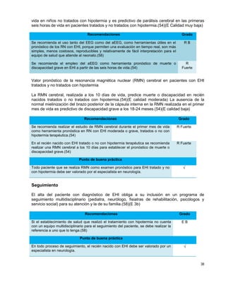 38
vida en niños no tratados con hipotermia y es predictivo de parálisis cerebral en las primeras
seis horas de vida en pacientes tratados y no tratados con hipotermia.(54)(E Calidad muy baja)
Recomendaciones Grado
Se recomienda el uso tanto del EEG como del aEEG, como herramientas útiles en el
pronóstico de los RN con EHI, porque permiten una evaluación en tiempo real, son más
simples, menos costosos, reproducibles y relativamente de fácil interpretación para el
equipo de salud que atiende al neonato.(58)
R B
Se recomienda el empleo del aEEG como herramienta pronóstico de muerte o
discapacidad grave en EHI a partir de las seis horas de vida.(54)
R
Fuerte
Valor pronóstico de la resonancia magnética nuclear (RMN) cerebral en pacientes con EHI
tratados y no tratados con hipotermia
La RMN cerebral, realizada a los 10 días de vida, predice muerte o discapacidad en recién
nacidos tratados o no tratados con hipotermia.(54)(E calidad moderada) La ausencia de la
normal mielinización del brazo posterior de la cápsula interna en la RMN realizada en el primer
mes de vida es predictivo de discapacidad grave a los 18-24 meses.(54)(E calidad baja)
Recomendaciones Grado
Se recomienda realizar el estudio de RMN cerebral durante el primer mes de vida
como herramienta pronóstica en RN con EHI moderada o grave, tratados o no con
hipotermia terapéutica.(54)
R Fuerte
En el recién nacido con EHI tratado o no con hipotermia terapéutica se recomienda
realizar una RMN cerebral a los 10 días para establecer el pronóstico de muerte o
discapacidad grave.(54)
R Fuerte
Punto de buena práctica
Todo paciente que se realiza RMN como examen pronóstico para EHI tratado y no
con hipotermia debe ser valorado por el especialista en neurología.
√
Seguimiento
El alta del paciente con diagnóstico de EHI obliga a su inclusión en un programa de
seguimiento multidisciplinario (pediatra, neurólogo, fisiatras de rehabilitación, psicólogos y
servicio social) para su atención y la de su familia.(58)(E 3b)
Recomendaciones Grado
Si el establecimiento de salud que realizó el tratamiento con hipotermia no cuenta
con un equipo multidisciplinario para el seguimiento del paciente, se debe realizar la
referencia a uno que lo tenga.(58)
E B
Punto de buena práctica
En todo proceso de seguimiento, el recién nacido con EHI debe ser valorado por un
especialista en neurología.
√
 