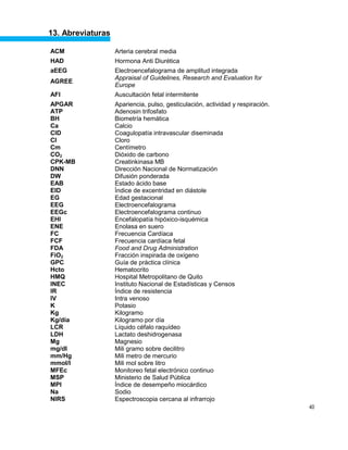 40
13. Abreviaturas
ACM Arteria cerebral media
HAD Hormona Anti Diurética
aEEG Electroencefalograma de amplitud integrada
AGREE
Appraisal of Guidelines, Research and Evaluation for
Europe
AFI Auscultación fetal intermitente
APGAR Apariencia, pulso, gesticulación, actividad y respiración.
ATP Adenosin trifosfato
BH Biometría hemática
Ca Calcio
CID Coagulopatía intravascular diseminada
Cl Cloro
Cm Centímetro
CO2 Dióxido de carbono
CPK-MB Creatinkinasa MB
DNN Dirección Nacional de Normatización
DW Difusión ponderada
EAB Estado ácido base
EID Índice de excentridad en diástole
EG Edad gestacional
EEG Electroencefalograma
EEGc Electroencefalograma continuo
EHI Encefalopatía hipóxico-isquémica
ENE Enolasa en suero
FC Frecuencia Cardíaca
FCF Frecuencia cardíaca fetal
FDA Food and Drug Administration
FiO2 Fracción inspirada de oxígeno
GPC Guía de práctica clínica
Hcto Hematocrito
HMQ Hospital Metropolitano de Quito
INEC Instituto Nacional de Estadísticas y Censos
IR Índice de resistencia
IV Intra venoso
K Potasio
Kg Kilogramo
Kg/día Kilogramo por día
LCR Líquido céfalo raquídeo
LDH Lactato deshidrogenasa
Mg Magnesio
mg/dl Mili gramo sobre decilitro
mm/Hg Mili metro de mercurio
mmol/l Mili mol sobre litro
MFEc Monitoreo fetal electrónico continuo
MSP Ministerio de Salud Pública
MPI Índice de desempeño miocárdico
Na Sodio
NIRS Espectroscopia cercana al infrarrojo
 