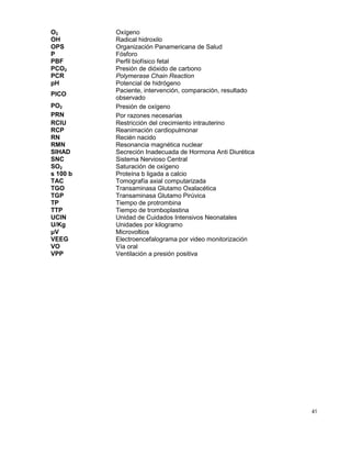 41
O2 Oxígeno
OH Radical hidroxilo
OPS Organización Panamericana de Salud
P Fósforo
PBF Perfil biofísico fetal
PCO2 Presión de dióxido de carbono
PCR Polymerase Chain Reaction
pH Potencial de hidrógeno
PICO
Paciente, intervención, comparación, resultado
observado
PO2 Presión de oxígeno
PRN Por razones necesarias
RCIU
RCP
Restricción del crecimiento intrauterino
Reanimación cardiopulmonar
RN Recién nacido
RMN Resonancia magnética nuclear
SIHAD Secreción Inadecuada de Hormona Anti Diurética
SNC Sistema Nervioso Central
SO2 Saturación de oxígeno
s 100 b Proteína b ligada a calcio
TAC Tomografía axial computarizada
TGO Transaminasa Glutamo Oxalacética
TGP Transaminasa Glutamo Pirúvica
TP Tiempo de protrombina
TTP Tiempo de tromboplastina
UCIN Unidad de Cuidados Intensivos Neonatales
U/Kg Unidades por kilogramo
μV Microvoltios
VEEG Electroencefalograma por video monitorización
VO Vía oral
VPP Ventilación a presión positiva
 