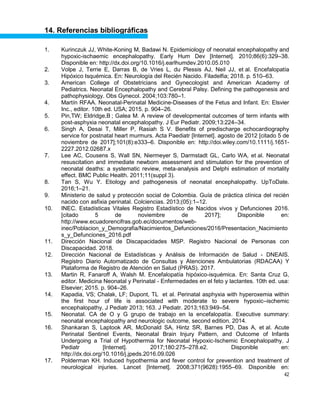 42
14. Referencias bibliográficas
1. Kurinczuk JJ, White-Koning M, Badawi N. Epidemiology of neonatal encephalopathy and
hypoxic-ischaemic encephalopathy. Early Hum Dev [Internet]. 2010;86(6):329–38.
Disponible en: http://dx.doi.org/10.1016/j.earlhumdev.2010.05.010
2. Volpe J, Terrie E, Darras B, de Vries L, du Plessis AJ, Neil JJ, et al. Encefalopatía
Hipóxico Isquémica. En: Neurología del Recién Nacido. Filadelfia; 2018. p. 510–63.
3. American College of Obstetricians and Gynecologist and American Academy of
Pediatrics. Neonatal Encephalopathy and Cerebral Palsy. Defining the pathogenesis and
pathophysiology. Obs Gynecol. 2004;103:780–1.
4. Martín RFAA. Neonatal-Perinatal Medicine-Diseases of the Fetus and Infant. En: Elsvier
Inc., editor. 10th ed. USA; 2015. p. 904–26.
5. Pin,TW; Eldridge,B ; Galea M. A review of developmental outcomes of term infants with
post-asphyxia neonatal encephalopathy. J Eur Pediatr. 2009;13:224–34.
6. Singh A, Desai T, Miller P, Rasiah S V. Benefits of predischarge echocardiography
service for postnatal heart murmurs. Acta Paediatr [Internet]. agosto de 2012 [citado 5 de
noviembre de 2017];101(8):e333–6. Disponible en: http://doi.wiley.com/10.1111/j.1651-
2227.2012.02687.x
7. Lee AC, Cousens S, Wall SN, Niermeyer S, Darmstadt GL, Carlo WA, et al. Neonatal
resuscitation and immediate newborn assessment and stimulation for the prevention of
neonatal deaths: a systematic review, meta-analysis and Delphi estimation of mortality
effect. BMC Public Health. 2011;11(suppl 3).
8. Tan S, Wu Y. Etiology and pathogenesis of neonatal encephalopathy. UpToDate.
2016;1–21.
9. Ministerio de salud y protección social de Colombia. Guía de práctica clínica del recién
nacido con asfixia perinatal. Colciencias. 2013;(05):1–12.
10. INEC. Estadísticas Vitales Registro Estadístico de Nacidos vivos y Defunciones 2016.
[citado 5 de noviembre de 2017]; Disponible en:
http://www.ecuadorencifras.gob.ec/documentos/web-
inec/Poblacion_y_Demografia/Nacimientos_Defunciones/2016/Presentacion_Nacimiento
s_y_Defunciones_2016.pdf
11. Dirección Nacional de Discapacidades MSP. Registro Nacional de Personas con
Discapacidad. 2018.
12. Dirección Nacional de Estadísticas y Análisis de Información de Salud - DNEAIS.
Registro Diario Automatizado de Consultas y Atenciones Ambulatorias (RDACAA) Y
Plataforma de Registro de Atención en Salud (PRAS). 2017.
13. Martin R, Fanaroff A, Walsh M. Encefalopatía hipóxico-isquémica. En: Santa Cruz G,
editor. Medicina Neonatal y Perinatal - Enfermedades en el feto y lactantes. 10th ed. usa:
Elsevier; 2015. p. 904–26.
14. Kapadia, VS; Chalak, LF; Dupont, TL et al. Perinatal asphyxia with hyperoxemia within
the first hour of life is associated with moderate to severe hypoxic–ischemic
encephalopathy. J Pediatr 2013; 163. J Pediatr. 2013;163:949–54.
15. Neonatal. CA de y G grupo de trabajo en la encefalopatía. Executive summary:
neonatal encephalopathy and neurologic outcome, second edition. 2014.
16. Shankaran S, Laptook AR, McDonald SA, Hintz SR, Barnes PD, Das A, et al. Acute
Perinatal Sentinel Events, Neonatal Brain Injury Pattern, and Outcome of Infants
Undergoing a Trial of Hypothermia for Neonatal Hypoxic-Ischemic Encephalopathy. J
Pediatr [Internet]. 2017;180:275–278.e2. Disponible en:
http://dx.doi.org/10.1016/j.jpeds.2016.09.026
17. Polderman KH. Induced hypothermia and fever control for prevention and treatment of
neurological injuries. Lancet [Internet]. 2008;371(9628):1955–69. Disponible en:
 