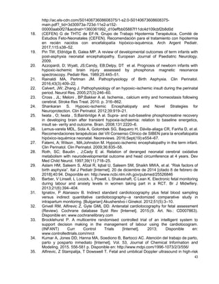 43
http://ac.els-cdn.com/S0140673608608375/1-s2.0-S0140673608608375-
main.pdf?_tid=3d30973a-723d-11e2-a152-
00000aab0f27&acdnat=1360361992_d10effbb05887f11dc4d109cbf2b8d0d
18. (CEFEN) G de THTC de EF-N. Grupo de Trabajo Hipotermia Terapéutica, Comité de
Estudios Feto-Neonatales (CEFEN). Recomendación para el tratamiento con hipotermia
en recién nacidos con encefalopatía hipóxico-isquémica. Arch Argent Pediatr.
2017;115:s38–52.
19. Pin TW, Eldridge B, Galea MP. A review of developmental outcomes of term infants with
post-asphyxia neonatal encephalopathy. European Journal of Paediatric Neurology.
2009.
20. Azzopardi, D; Wyatt, JS;Candy, EB;Delpy, DT et al. Prognosis of newborn infants with
hypoxic-ischemic brain injury assessed by phosphorus magnetic resonance
spectroscopy. Pediatr Res. 1989;25:445–51.
21. Rainaldi MA, Perlman JM. Pathophysiology of Birth Asphyxia. Clin Perinatol.
2016;43(3):409–22.
22. Calvert, JW; Zhang J. Pathophysiology of an hypoxic–ischemic insult during the perinatal
period. Neurol Res. 2005;27(3):246–60.
23. Cross , JL; Meloni , BP;Bakker A al. Ischemia., calcium entry and homeostasis following
cerebral. Stroke Res Treat. 2010. p. 316–862.
24. Shankaran S. Hypoxic-ischemic Encephalopaty and Novel Strategies for
Neuroprotection. Clin Perinatol. 2012;39:919–21.
25. Iwata , O; Iwata , S;Bainbridge A al. Supra- and sub-baseline phosphocreatine recovery
in developing brain after transient hypoxia-ischaemia: relation to baseline energetics,
insult se- verity and outcome. Brain. 2008;131:2220–6.
26. Lemus-varela MDL, Sola A, Golombek SG, Baquero H, Dávila-aliaga CR, Fariña D, et al.
Recomendaciones terapéuticas del VII Consenso Clínico de SIBEN para la encefalopatía
hipóxico-isquémica neonatal. Neoreviews. 2016;Sept(19):e554–67.
27. Fatemi, A; Wilson , MA;Johnston M. Hypoxic-ischemic encephalopathy in the term infant.
Clin Perinatol. Clin Perinatol. 2009;36:835–58.
28. Roth, SC; Baudin , J;Cady E al. Relation of deranged neonatal cerebral oxidative
metabolism with neurodevelopmental outcome and head circumference at 4 years. Dev
Med Child Neurol. 1997;39(11):718–25.
29. Aslam HM, Saleem S, Afzal R, Iqbal U, Saleem SM, Shaikh MWA, et al. “Risk factors of
birth asphyxia”. Ital J Pediatr [Internet]. 20 de diciembre de 2014 [citado 8 de febrero de
2018];40:94. Disponible en: http://www.ncbi.nlm.nih.gov/pubmed/25526846
30. Barber, V Linsell, L Locock, L Powell, L Shakeshaft, C Lean K. Electronic fetal monitoring
during labour and anxiety levels in women taking part in a RCT. Br J Midwifery.
2013;21(6):394–404.
31. Ignatov, P Atanasov B. Indirect standard cardiotocography plus fetal blood sampling
versus indirect quantitative cardiotocography--a randomized comparative study in
intrapartum monitoring. [Bulgarian] Akusherstvo i Ginekol. 2012;51(5):3–10.
32. Grivell RM, Alfirevic Z, Gyte GML DD. Antenatal cardiotocography for fetal assessment
(Review). Cochrane database Syst Rev [Internet]. 2015;(9. Art. No.: CD007863).
Disponible en: www.cochranelibrary.com
33. Brocklehurst P. A multicentre randomised controlled trial of an intelligent system to
support decision making in the management of labour using the cardiotocogram.
(INFANT) Curr Control Trials [Internet]. 2013; Disponible en:
www.controlledtrials.com/mrct
34. Kumar A, Jones DD, Hanna MA, Soediono B, Bartocci AC. Atención del trabajo de parto,
parto y posparto inmediato [Internet]. Vol. 53, Journal of Chemical Information and
Modeling. 2015. 556-581 p. Disponible en: http://www.mdpi.com/1996-1073/2/3/556/
35. Alfirevic, Z Stampalija, T Dowswell T. Fetal and umbilical Doppler ultrasound in high-risk
 