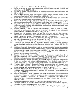 44
pregnancies. Cochrane Database Syst Rev. 2017;(6).
36. Cahill, AG; Roehl, KA;Odibo A et al. Association and prediction of neonatal acidemia. Am
J Obs Gynecol. 2012;207(3):206–8.
37. Martínez P, Oliva L. Flujometría doppler en medicina materno fetal. Rev med hondur, vol
82, no 1. 2014;
38. Mari G. Middle cerebral artery peak systolic velocity: is it the standard of care for the
diagnosis of fetal anemia? J Ultrasound Med. 2005;24:697–702.
39. Mari G. Middle cerebral artery peak systolic velocity for the diagnosis of fetal anemia: the
untold story. Ultrasound Obs Gynecol. 2005;25:323–30.
40. Ventura, W Nazario, C Ingar, J Huertas, E Limay, O Castillo W. Prenatal sonographic
diagnosis of duplicated middle cerebral artery. Fetal Diagn Ther. 2010;28:40–2.
41. Strigini, FA De Luca, G Lencioni, G Scida, P Giusti, G Genazzani A. Middle cerebral
artery velocimetry: different clinical relevance depending on umbilical velocimetry. Obs
Gynecol. 1997;90(6):953–7.
42. Ozkaya, E Baser, E Cinar, M Korkmaz, V Kucukozkan T. Ozkaya E, Baser E, Cinar M,
Korkmaz V, Kucukozkan T. Does diurnal rhythm have an impact on fetal biophysical
profile? J Matern Fetal Neonatal Med. 2012;25(4):335–8.
43. Bullens LM, Van Runnard Heimel PJ, Van Der Hout-Van Der Jagt MB, Oei SG.
Interventions for Intrauterine Resuscitation in Suspected Fetal Distress During Term
Labor: A Systematic Review. Obstet Gynecol Surv. 2015;70(8):524–39.
44. Sarnat, HB; Sarnat M. Neonatal encephalopathy following fetal distress. A clinical and
electroencephalographic study. Arch Neurol. 1976;64:322–31.
45. Clinical Q, Queensland G. Maternity and Neonatal Clinical Guideline Stillbirth care.
46. Thompson, CM; Puterman A et al. The value of a scoring system for hypoxic ischaemic
encephalopathy in predicting neurodevelopmental outcome. Acta Paediatr. 1997;86:757–
61.
47. Rodríguez Perez JM, Golombek SG., Sola A. Clinical hypoxic-ischemic encephalopathy
score of the Iberoamerican Society of Neonatology (Siben): A new proposal for diagnosis
and management. Rev Assoc Med Bras [Internet]. 2017;63(1):64–9. Disponible en:
http://www.scielo.br/scielo.php?script=sci_arttext&pid=S0104-
42302017000100064&lng=en&tlng=en
48. Esteben García A. Muerte encefálica. Valor y limitaciones diagnósticas de la
electroencefalografía. Med Intensiva [Internet]. 2000;24(3):116–23. Disponible en:
http://www.sciencedirect.com/science/article/pii/S0210569100795714
49. Murphy Goodwin T, Belai I, Hernandez P, Durand M, Paul RH. Asphyxial complications
in the term newborn with severe umbilical acidemia. Am J Obstet Gynecol [Internet].
1992;167(6):1506–12. Disponible en: http://dx.doi.org/10.1016/0002-9378(92)91728-S
50. Wiberg N, Kllén K, Herbst A, Olofsson P. Relation between umbilical cord blood pH, base
deficit, lactate, 5-minute Apgar score and development of hypoxic ischemic
encephalopathy. Acta Obstet Gynecol Scand. 2010;89(10):1263–9.
51. Khorshid Mohammad, Alixe Howlett, Deonne Dersch-Mills, Hussein Zein, Jill-Marie
Spence N. Neuroprotection Package for Neonatal HIE: Procedure. Calgary Neuro-critical
Care Progr. 2017;1–36.
52. Hankins GD, Koen S, Gei AF, Lopez SM, Van Hook JW, Anderson GD. Neonatal organ
system injury in acute birth asphyxia sufficient to result in neonatal encephalopathy. Obs
Gynecol [Internet]. 2002;99(5 Pt 1):688–91. Disponible en: http://ac.els-
cdn.com/S0029784402019592/1-s2.0-S0029784402019592-main.pdf?_tid=b41b8042-
cdfc-11e2-8e56-
00000aab0f01&acdnat=1370449781_1bb6bb8b7c6715ebecd32b6acb57a81d
53. American Academy of Pediatric, American Heart Association. Reanimación Neonatal.
Sexta edic. Louis, P;Halamek M, editor. 2011. 15,35.
54. Grupo de trabajo G. Guía de Práctica Clínica sobre Encefalopatía Hipóxico-Isquémica
 