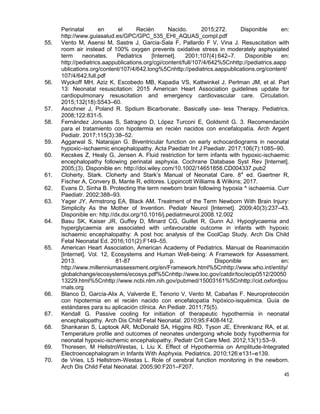 45
Perinatal en el Recién Nacido. 2015;272. Disponible en:
http://www.guiasalud.es/GPC/GPC_535_EHI_AQUAS_compl.pdf
55. Vento M, Asensi M, Sastre J, Garcia-Sala F, Pallardo F V, Vina J. Resuscitation with
room air instead of 100% oxygen prevents oxidative stress in moderately asphyxiated
term neonates. Pediatrics [Internet]. 2001;107(4):642–7. Disponible en:
http://pediatrics.aappublications.org/cgi/content/full/107/4/642%5Cnhttp://pediatrics.aapp
ublications.org/content/107/4/642.long%5Cnhttp://pediatrics.aappublications.org/content/
107/4/642.full.pdf
56. Wyckoff MH, Aziz K, Escobedo MB, Kapadia VS, Kattwinkel J, Perlman JM, et al. Part
13: Neonatal resuscitation: 2015 American Heart Association guidelines update for
cardiopulmonary resuscitation and emergency cardiovascular care. Circulation.
2015;132(18):S543–60.
57. Ascchner J, Poland R. Spdium Bicarbonate:. Basically use- less Therapy. Pediatrics.
2008;122:831-5.
58. Fernández Jonusas S, Satragno D, López Turconi E, Goldsmit G. 3. Recomendación
para el tratamiento con hipotermia en recién nacidos con encefalopatía. Arch Argent
Pediatr. 2017;115(3):38–52.
59. Aggarwal S, Natarajan G. Biventricular function on early echocardiograms in neonatal
hypoxic–ischaemic encephalopathy. Acta Paediatr Int J Paediatr. 2017;106(7):1085–90.
60. Kecskes Z, Healy G, Jensen A. Fluid restriction for term infants with hypoxic-ischaemic
encephalopathy following perinatal asphyxia. Cochrane Database Syst Rev [Internet].
2005;(3). Disponible en: http://doi.wiley.com/10.1002/14651858.CD004337.pub2
61. Cloherty, Stark. Cloherty and Stark’s Manual of Neonatal Care. 8a
ed. Gaertner R,
Fischer A, Convery B, Mante R, editores. Lippincott Williams & Wilkins; 2017.
62. Evans D, Sinha B. Protecting the term newborn brain following hypoxia ^ ischaemia. Curr
Paediatr. 2002;388–93.
63. Yager JY, Armstrong EA, Black AM. Treatment of the Term Newborn With Brain Injury:
Simplicity As the Mother of Invention. Pediatr Neurol [Internet]. 2009;40(3):237–43.
Disponible en: http://dx.doi.org/10.1016/j.pediatrneurol.2008.12.002
64. Basu SK, Kaiser JR, Guffey D, Minard CG, Guillet R, Gunn AJ. Hypoglycaemia and
hyperglycaemia are associated with unfavourable outcome in infants with hypoxic
ischaemic encephalopathy: A post hoc analysis of the CoolCap Study. Arch Dis Child
Fetal Neonatal Ed. 2016;101(2):F149–55.
65. American Heart Association, American Academy of Pediatrics. Manual de Reanimación
[Internet]. Vol. 12, Ecosystems and Human Well-being: A Framework for Assessment.
2013. 81-87 p. Disponible en:
http://www.millenniumassessment.org/en/Framework.html%5Cnhttp://www.who.int/entity/
globalchange/ecosystems/ecosys.pdf%5Cnhttp://www.loc.gov/catdir/toc/ecip0512/20050
13229.html%5Cnhttp://www.ncbi.nlm.nih.gov/pubmed/15003161%5Cnhttp://cid.oxfordjou
rnals.org
66. Blanco D, García-Alix A, Valverde E, Tenorio V, Vento M, Cabañas F. Neuroprotección
con hipotermia en el recién nacido con encefalopatía hipóxico-isquémica. Guía de
estándares para su aplicación clínica. An Pediatr. 2011;75(5).
67. Kendall G. Passive cooling for initiation of therapeutic hypothermia in neonatal
encephalopathy. Arch Dis Child Fetal Neonatal. 2010;95:F408-f412.
68. Shankaran S, Laptook AR, McDonald SA, Higgins RD, Tyson JE, Ehrenkranz RA, et al.
Temperature profile and outcomes of neonates undergoing whole body hypothermia for
neonatal hypoxic-ischemic encephalopathy. Pediatr Crit Care Med. 2012;13(1):53–9.
69. Thoresen, M HellstroWestas, L Liu X. Effect of Hypothermia on Amplitude-Integrated
Electroencephalogram in Infants With Asphyxia. Pediatrics. 2010;126:e131–e139.
70. de Vries, LS Hellstrom-Westas L. Role of cerebral function monitoring in the newborn.
Arch Dis Child Fetal Neonatal. 2005;90:F201–F207.
 