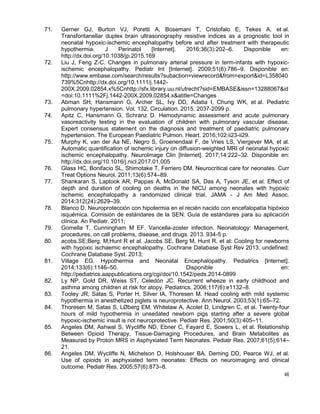46
71. Gerner GJ, Burton VJ, Poretti A, Bosemani T, Cristofalo E, Tekes A, et al.
Transfontanellar duplex brain ultrasonography resistive indices as a prognostic tool in
neonatal hypoxic-ischemic encephalopathy before and after treatment with therapeutic
hypothermia. J Perinatol [Internet]. 2016;36(3):202–6. Disponible en:
http://dx.doi.org/10.1038/jp.2015.169
72. Liu J, Feng Z-C. Changes in pulmonary arterial pressure in term-infants with hypoxic-
ischemic encephalopathy. Pediatr Int [Internet]. 2009;51(6):786–9. Disponible en:
http://www.embase.com/search/results?subaction=viewrecord&from=export&id=L358040
739%5Cnhttp://dx.doi.org/10.1111/j.1442-
200X.2009.02854.x%5Cnhttp://sfx.library.uu.nl/utrecht?sid=EMBASE&issn=13288067&id
=doi:10.1111%2Fj.1442-200X.2009.02854.x&atitle=Changes
73. Abman SH, Hansmann G, Archer SL, Ivy DD, Adatia I, Chung WK, et al. Pediatric
pulmonary hypertension. Vol. 132, Circulation. 2015. 2037-2099 p.
74. Apitz C, Hansmann G, Schranz D. Hemodynamic assessment and acute pulmonary
vasoreactivity testing in the evaluation of children with pulmonary vascular disease.
Expert consensus statement on the diagnosis and treatment of paediatric pulmonary
hypertension. The European Paediatric Pulmon. Heart. 2016;102:ii23-ii29.
75. Murphy K, van der Aa NE, Negro S, Groenendaal F, de Vries LS, Viergever MA, et al.
Automatic quantification of ischemic injury on diffusion-weighted MRI of neonatal hypoxic
ischemic encephalopathy. NeuroImage Clin [Internet]. 2017;14:222–32. Disponible en:
http://dx.doi.org/10.1016/j.nicl.2017.01.005
76. Glass HC, Bonifacio SL, Shimotake T, Ferriero DM. Neurocritical care for neonates. Curr
Treat Options Neurol. 2011;13(6):574–89.
77. Shankaran S, Laptook AR, Pappas A, McDonald SA, Das A, Tyson JE, et al. Effect of
depth and duration of cooling on deaths in the NICU among neonates with hypoxic
ischemic encephalopathy a randomized clinical trial. JAMA - J Am Med Assoc.
2014;312(24):2629–39.
78. Blanco D. Neuroprotección con hipotermia en el recién nacido con encefalopatía hipóxico
isquémica. Comisión de estándares de la SEN. Guía de estándares para su aplicación
clínica. An Pediatr. 2011;
79. Gomella T, Cunningham M EF. Varicella-zoster infection. Neonatology: Management,
procedures, on call problems, disease, and drugs. 2013. 934-5 p.
80. acobs,SE;Berg, M;Hunt R et al. Jacobs SE, Berg M, Hunt R, et al: Cooling for newborns
with hypoxic ischaemic encephalopathy. Cochrane Database Syst Rev 2013; undefined:
Cochrane Database Syst. 2013;
81. Village EG. Hypothermia and Neonatal Encephalopathy. Pediatrics [Internet].
2014;133(6):1146–50. Disponible en:
http://pediatrics.aappublications.org/cgi/doi/10.1542/peds.2014-0899
82. Ly NP, Gold DR, Weiss ST, Celedón JC. Recurrent wheeze in early childhood and
asthma among children at risk for atopy. Pediatrics. 2006;117(6):e1132–8.
83. Tooley JR, Satas S, Porter H, Silver IA, Thoresen M. Head cooling with mild systemic
hypothermia in anesthetized piglets is neuroprotective. Ann Neurol. 2003;53(1):65–72.
84. Thoresen M, Satas S, LØberg EM, Whitelaw A, Acolet D, Lindgren C, et al. Twenty-four
hours of mild hypothermia in unsedated newborn pigs starting after a severe global
hypoxic-ischemic insult is not neuroprotective. Pediatr Res. 2001;50(3):405–11.
85. Angeles DM, Ashwal S, Wycliffe ND, Ebner C, Fayard E, Sowers L, et al. Relationship
Between Opioid Therapy, Tissue-Damaging Procedures, and Brain Metabolites as
Measured by Proton MRS in Asphyxiated Term Neonates. Pediatr Res. 2007;61(5):614–
21.
86. Angeles DM, Wycliffe N, Michelson D, Holshouser BA, Deming DD, Pearce WJ, et al.
Use of opioids in asphyxiated term neonates: Effects on neuroimaging and clinical
outcome. Pediatr Res. 2005;57(6):873–8.
 