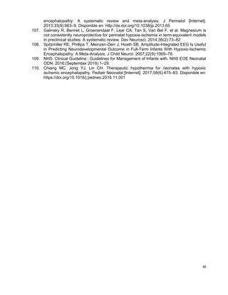 48
encephalopathy: A systematic review and meta-analysis. J Perinatol [Internet].
2013;33(9):663–9. Disponible en: http://dx.doi.org/10.1038/jp.2013.65
107. Galinsky R, Bennet L, Groenendaal F, Lear CA, Tan S, Van Bel F, et al. Magnesium is
not consistently neuroprotective for perinatal hypoxia-ischemia in term-equivalent models
in preclinical studies: A systematic review. Dev Neurosci. 2014;36(2):73–82.
108. Spitzmiller RE, Phillips T, Meinzen-Derr J, Hoath SB. Amplitude-Integrated EEG Is Useful
in Predicting Neurodevelopmental Outcome in Full-Term Infants With Hypoxic-Ischemic
Encephalopathy: A Meta-Analysis. J Child Neurol. 2007;22(9):1069–78.
109. NHS. Clinical Guideline : Guidelines for Management of Infants with. NHS E E Neonatal
ODN. 2016;(September 2019):1–29.
110. Chiang MC, Jong YJ, Lin CH. Therapeutic hypothermia for neonates with hypoxic
ischemic encephalopathy. Pediatr Neonatol [Internet]. 2017;58(6):475–83. Disponible en:
https://doi.org/10.1016/j.pedneo.2016.11.001
 