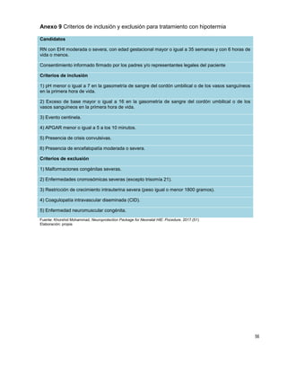 56
Anexo 9 Criterios de inclusión y exclusión para tratamiento con hipotermia
Candidatos
RN con EHI moderada o severa, con edad gestacional mayor o igual a 35 semanas y con 6 horas de
vida o menos.
Consentimiento informado firmado por los padres y/o representantes legales del paciente
Criterios de inclusión
1) pH menor o igual a 7 en la gasometría de sangre del cordón umbilical o de los vasos sanguíneos
en la primera hora de vida.
2) Exceso de base mayor o igual a 16 en la gasometría de sangre del cordón umbilical o de los
vasos sanguíneos en la primera hora de vida.
3) Evento centinela.
4) APGAR menor o igual a 5 a los 10 minutos.
5) Presencia de crisis convulsivas.
6) Presencia de encefalopatía moderada o severa.
Criterios de exclusión
1) Malformaciones congénitas severas.
2) Enfermedades cromosómicas severas (excepto trisomía 21).
3) Restricción de crecimiento intrauterina severa (peso igual o menor 1800 gramos).
4) Coagulopatía intravascular diseminada (CID).
5) Enfermedad neuromuscular congénita.
Fuente: Khorshid Mohammad, Neuroprotection Package for Neonatal HIE: Pocedure. 2017.(51)
Elaboración: propia
 