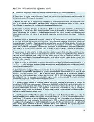 58
Anexo 11 Procedimiento de hipotermia activa
A. Confirmar la elegibilidad para el enfriamiento como se indicó en los Criterios de Inclusión.
B. Reunir todo el equipo para enfriamiento. Seguir las instrucciones de preparación de la máquina de
enfriamiento según el manual de operación.
C. Manejo del dolor. No se recomiendan analgésicos o anestésicos específicos. La sedación durante
todo el procedimiento se basa en las necesidades de ventilación mecánica y/o en el control de las
convulsiones. La sedación más comúnmente utilizada es de tipo opioide.
D. Pre-enfríe la manta a 5°C para la refrigeración de todo el cuerpo para mantener una temperatura
esofágica de 33.5°C ± 0.5°C para neuroprotección. Coloque al lactante en decúbito supino sobre la
manta pre-enfriada con el occipucio apoyado sobre la manta. Una manta delgada de una capa puede
colocarse entre el bebé y la manta de enfriamiento para evitar la contaminación del equipo y facilitar la
limpieza.
E. Inserte la sonda de temperatura esofágica a través de una ternilla nasal. La sonda puede suavizarse
al colocarla en agua tibia durante unos minutos. La sonda debe colocarse en el tercio inferior del
esófago (longitud deseada = distancia desde una oreja hasta una ternilla hasta la mitad del esternón
menos dos cm). Asegure la sonda pegándola con adhesivo al costado de la nariz del bebé. Conecte la
sonda a la unidad de enfriamiento y comience a monitorear la temperatura de inmediato. Confirme la
colocación de la sonda con una radiografía, pero no espere la radiografía para comenzar el enfriamiento.
F. Use una cuna de calor radiante de cuidados críticos. La temperatura de la piel debe monitorizarse con
el sensor de temperatura cutáneo de la cuna de calor radiante colocado en la parte inferior del abdomen.
La cuna de calor radiante debe configurarse en "modo manual" con la calefacción apagada (para
permitir una monitorización continua de la temperatura de la piel sin producir calor). No use ninguna otra
fuente de calor exógeno.
G. Opere el equipo de enfriamiento en modo automático con un objetivo de temperatura central de 33.5
° C ± 0.5 ° C. Siga el manual de instrucciones del dispositivo de enfriamiento de la unidad de cuidados
intensivos neonatales (UCIN).
H. La temperatura esofágica del bebé comenzará a disminuir poco después del inicio de la terapia de
enfriamiento. El sistema de enfriamiento se ajusta automáticamente para alcanzar 33.5°C en ~ 90-120
minutos. Una vez estable a 33.5°C, es de esperar cierta fluctuación de la temperatura esofágica
alrededor del punto de ajuste, pero no debe ser mayor de ± 0.5°C. Controle y registre las temperaturas
del esófago, la piel y el agua, así como todos los signos vitales en intervalos de 15 minutos durante el
enfriamiento. El período total de enfriamiento es de 72 horas.
I. El recalentamiento gradual se realizará durante seis horas después de completar el período de
enfriamiento de 72 horas. La temperatura del punto de ajuste de la unidad de enfriamiento automática se
incrementará en 0.5°C cada hora hasta un punto de referencia máximo de 36.5°C. El objetivo es
aumentar lentamente la temperatura 0,5°C por hora para alcanzar normotermia al cabo de seis horas.
Controle los signos vitales (especialmente la temperatura) durante todo el período de recalentamiento.
La hipertermia debe evitarse a toda costa.
J. La monitorización del niño enfriado debe incluir aEEG. Este modo de monitoreo utiliza un monitor de
función cerebral junto a la cama que registra, amplifica e integra un EEG de un solo canal de electrodos
biparietales. El aEEG tiene la ventaja sobre EEGc de no requerir una capacitación formal extensiva para
la interpretación. Un meta análisis ha demostrado que un EEG es útil para predecir los resultados del
neurodesarrollo a largo plazo en recién nacidos a término con EIH. La aparición de ciclos de vigilia en el
aEEG dentro de las primeras 36 horas es indicativo de un buen pronóstico. Se sugiere el siguiente
esquema de clasificación para describir los hallazgos de aEEG (ver anexo 9):
 