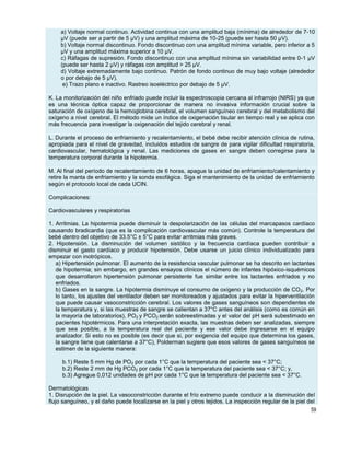 59
a) Voltaje normal continuo. Actividad continua con una amplitud baja (mínima) de alrededor de 7-10
μV (puede ser a partir de 5 μV) y una amplitud máxima de 10-25 (puede ser hasta 50 μV).
b) Voltaje normal discontinuo. Fondo discontinuo con una amplitud mínima variable, pero inferior a 5
μV y una amplitud máxima superior a 10 μV.
c) Ráfagas de supresión. Fondo discontinuo con una amplitud mínima sin variabilidad entre 0-1 μV
(puede ser hasta 2 μV) y ráfagas con amplitud > 25 μV.
d) Voltaje extremadamente bajo continuo. Patrón de fondo continuo de muy bajo voltaje (alrededor
o por debajo de 5 μV).
e) Trazo plano e inactivo. Rastreo isoeléctrico por debajo de 5 μV.
K. La monitorización del niño enfriado puede incluir la espectroscopia cercana al infrarrojo (NIRS) ya que
es una técnica óptica capaz de proporcionar de manera no invasiva información crucial sobre la
saturación de oxígeno de la hemoglobina cerebral, el volumen sanguíneo cerebral y del metabolismo del
oxígeno a nivel cerebral. El método mide un índice de oxigenación tisular en tiempo real y se aplica con
más frecuencia para investigar la oxigenación del tejido cerebral y renal.
L. Durante el proceso de enfriamiento y recalentamiento, el bebé debe recibir atención clínica de rutina,
apropiada para el nivel de gravedad, incluidos estudios de sangre de para vigilar dificultad respiratoria,
cardiovascular, hematológica y renal. Las mediciones de gases en sangre deben corregirse para la
temperatura corporal durante la hipotermia.
M. Al final del período de recalentamiento de 6 horas, apague la unidad de enfriamiento/calentamiento y
retire la manta de enfriamiento y la sonda esofágica. Siga el mantenimiento de la unidad de enfriamiento
según el protocolo local de cada UCIN.
Complicaciones:
Cardiovasculares y respiratorias
1. Arritmias. La hipotermia puede disminuir la despolarización de las células del marcapasos cardíaco
causando bradicardia (que es la complicación cardiovascular más común). Controle la temperatura del
bebé dentro del objetivo de 33.5°C ± 5°C para evitar arritmias más graves.
2. Hipotensión. La disminución del volumen sistólico y la frecuencia cardíaca pueden contribuir a
disminuir el gasto cardíaco y producir hipotensión. Debe usarse un juicio clínico individualizado para
empezar con inotrópicos.
a) Hipertensión pulmonar. El aumento de la resistencia vascular pulmonar se ha descrito en lactantes
de hipotermia; sin embargo, en grandes ensayos clínicos el número de infantes hipóxico-isquémicos
que desarrollaron hipertensión pulmonar persistente fue similar entre los lactantes enfriados y no
enfriados.
b) Gases en la sangre. La hipotermia disminuye el consumo de oxígeno y la producción de CO2. Por
lo tanto, los ajustes del ventilador deben ser monitoreados y ajustados para evitar la hiperventilación
que puede causar vasoconstricción cerebral. Los valores de gases sanguíneos son dependientes de
la temperatura y, si las muestras de sangre se calientan a 37°C antes del análisis (como es común en
la mayoría de laboratorios), PO2 y PCO2 serán sobreestimadas y el valor del pH será subestimado en
pacientes hipotérmicos. Para una interpretación exacta, las muestras deben ser analizadas, siempre
que sea posible, a la temperatura real del paciente y ese valor debe ingresarse en el equipo
analizador. Si esto no es posible (es decir que si, por exigencia del equipo que determina los gases,
la sangre tiene que calentarse a 37°C), Polderman sugiere que esos valores de gases sanguíneos se
estimen de la siguiente manera:
b.1) Reste 5 mm Hg de PO2 por cada 1°C que la temperatura del paciente sea < 37°C;
b.2) Reste 2 mm de Hg PCO2 por cada 1°C que la temperatura del paciente sea < 37°C; y,
b.3) Agregue 0,012 unidades de pH por cada 1°C que la temperatura del paciente sea < 37°C.
Dermatológicas
1. Disrupción de la piel. La vasoconstricción durante el frío extremo puede conducir a la disminución del
flujo sanguíneo, y el daño puede localizarse en la piel y otros tejidos. La inspección regular de la piel del
 
