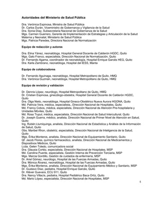 6
Autoridades del Ministerio de Salud Pública
Dra. Verónica Espinosa, Ministra de Salud Pública
Dr. Carlos Durán, Viceministro de Gobernanza y Vigilancia de la Salud
Dra. Sonia Díaz, Subsecretaria Nacional de Gobernanza de la Salud
Mgs. Carmen Guerrero, Gerente de Implementación de Estrategias y Articulación de la Salud
Materna y Neonatal, Ministerio de Salud Pública
Mgs. Patricia Paredes, Directora Nacional de Normatización
Equipo de redacción y autores
Dra. Elina Yánez, neonatóloga, Hospital General Docente de Calderón HGDC, Quito
Mgs. Galo Franco, especialista, Dirección Nacional de Normatización, Quito
Dr. Fernando Agama, coordinador de neonatología, Hospital Enrique Garcés HEG, Quito
Dra. Karla Zambrano, neonatóloga, Hospital del IESS, Manta
Equipo de colaboradores
Dr. Fernando Aguinaga, neonatólogo, Hospital Metropolitano de Quito, HMQ
Dra. Verónica Guzmán, neonatóloga, Hospital Metropolitano de Quito, HMQ
Equipo de revisión y validación
Dr. Dennis López, neurólogo, Hospital Metropolitano de Quito, HMQ
Dr. Cristian Espinosa, ginecólogo-obstetra, Hospital General Docente de Calderón HGDC,
Quito
Dra. Olga Nieto, neonatóloga, Hospital Gineco-Obstétrico Nueva Aurora HGONA, Quito
Md. Patricia Vera, médica, especialista,, Dirección Nacional de Hospitales, Quito
Md. Francy Cobos, médica, especialista, Dirección Nacional de Atención Pre-hospitalaria y
Unidades Móviles, Quito
Md. Rosa Tiupul, médica, especialista, Dirección Nacional de Salud Intercultural, Quito
Dr. Joseph Guerra, médico, analista, Dirección Nacional de Primer Nivel de Atención en Salud,
Quito
Ing. Rubén Llumiquinga, analista, Dirección Nacional de Estadística y Análisis de la Información
de Salud, Quito
Obs. Maribel Rhon, obstetriz, especialista, Dirección Nacional de Inteligencia de la Salud,
Quito
Mgs. Érika Monteros, analista, Dirección Nacional de Equipamiento Sanitario, Quito
Qf. Jacob Flores, químico farmaceútico, analista, Dirección Nacional de Medicamentos y
Dispositivos Médicos, Quito
Lcda. Gelen Toledo, comunicadora social
Dra. Glausia Cortéz, especialista, Dirección Nacional de Hospitales, MSP
Md. Carolina Puente, especialista, Gestión Interna de Prevención Terciaria, MSP
Mgs. Marcia Gordillo, Gestión de cuidados de enfermería, MSP
Dr. Ariel Gómez, neurólogo, Hospital de las Fuerzas Armadas, Quito
Dra. Mónica Álvarez, neonatóloga, Hospital de las Fuerzas Armadas, Quito
Mgs. Érika Monteros, analista, Dirección Nacional de Equipamiento Médico y Sanitario, MSP
Dr. Gustavo Díaz, pediatra, Hospital Enrique Garcés, Quito
Dr. Kléver Guevara, ECU 911, Quito
Dra. Nancy Villacís, pediatra, Hospital Pediátrico Baca Ortíz, Quito
Md. Mario López, especialista, Dirección Nacional de Hospitales, MSP
 