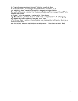 7
Dr. Rogelio Odales, neurólogo, Hospital Pediátrico Baca Ortíz, Quito
Dr. Ricardo González, neonatólogo, Hospital Pediátrico Baca Ortíz, Quito
Dra. Alexandra Marín, neonatólogo, Hospital Carlos Andrade Marín, Quito
Dra. Mariana Figueroa, pediatra, Coordinadora de Pediatría y Neonatología, Hospital Pablo
Arturo Suárez, Quito.
Dr. Edison Pavón, neonatólogo, Hospital de los Valles, Quito.
Mgs. Diana Barreno, analista, Gerencia Institucional de Implementación de Estrategias y
Articulación de la Salud Materna y Neonatal, MSP, Quito.
MPh. Ximena Raza, magister en Salud Pública, coordinadora interna, Dirección Nacional de
Normatización, Quito
Md. Karina Giler, analista, Viceministerio de Gobernanza y Vigilancia de la Salud, Quito
 