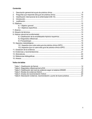 8
Contenido
1. Descripción general de la guía de práctica clínica ...............................................................9
2. Preguntas que responde esta guía de práctica clínica.......................................................10
3. Clasificación internacional de la enfermedad (CIE-10).......................................................10
4. Introducción.......................................................................................................................11
5. Justificación.......................................................................................................................11
6. Objetivos...............................................................................................................................12
6.1 Objetivo general .....................................................................................................12
6.2 Objetivos específicos..............................................................................................12
7. Alcance.................................................................................................................................13
8. Glosario de términos.............................................................................................................13
9. Historia natural de la enfermedad .........................................................................................14
9.1 Clasificación de la encefalopatía hipóxico isquémica...............................................14
9.2 Diagnóstico diferencial.............................................................................................15
9.3 Fisiopatología ..........................................................................................................15
10. Aspectos metodológicos .....................................................................................................16
10.1 Aspectos que cubre esta guía de práctica clínica (GPC) .......................................18
10.2 Aspectos que no cubre esta guía de práctica clínica (GPC) ..................................19
11. Gradación de la evidencia...................................................................................................19
12. Evidencias y recomendaciones...........................................................................................21
13. Abreviaturas........................................................................................................................40
14. Referencias bibliográficas...................................................................................................42
15. Anexos................................................................................................................................49
Índice de tablas
Tabla 1. Clasificación de Sarnat............................................................................................14
Tabla 2. Diagnóstico diferencial de la EHI.............................................................................15
Tabla 3. Clasificación del nivel de evidencia según el sistema GRADE ................................19
Tabla 4. Niveles de evidencia Oxford....................................................................................20
Tabla 5. Grados de recomendación Oxford...........................................................................20
Tabla 6. Descripción evidencia, recomendación y punto de buena práctica..........................21
 