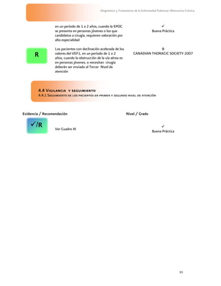 33
Diagnóstico y Tratamiento de la Enfermedad Pulmonar Obstructiva Crónica
en un período de 1 a 2 años, cuando la EPOC
se presenta en personas jóvenes o los que
candidatos a cirugía, requieren valoración por
alta especialidad

Buena Práctica
Los pacientes con declinación acelerada de los
valores del VEF1, en un período de 1 a 2
años, cuando la obstrucción de la vía aérea es
en personas jóvenes, o necesitan cirugía
deberán ser enviado al Tercer Nivel de
atención
B
CANADIAN THORACIC SOCIETY 2007
4.4 Vigilancia y seguimiento
4.4.1 Seguimiento de los pacientes en primer y segundo nivel de atención
Evidencia / Recomendación Nivel / Grado
Ver Cuadro XI

Buena Práctica
R
/R
 