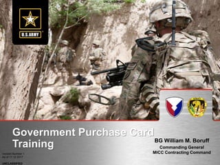 UNCLASSIFIED
UNCLASSIFIED
Version Number 1
As of 11 10 2017
BG William M. Boruff
Commanding General
MICC Contracting Command
Government Purchase Card
Training
 