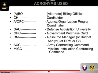 UNCLASSIFIED
UNCLASSIFIED
ACRONYMS USED
10
• (A)BO------------ - (Alternate) Billing Official
• CH---------------- - Cardholder
• A/OPC----------- - Agency/Organization Program
Coordinator
• DAU-------------- - Defense Acquisition University
• GPC-------------- - Government Purchase Card
• RM---------------- - Resource Manager (or Budget
Analyst) at DRM or G8
• ACC-------------- - Army Contracting Command
• MICC------------- - Mission Installation Contracting
Command
 