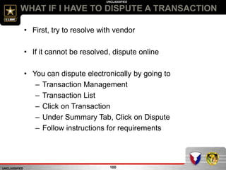 UNCLASSIFIED
UNCLASSIFIED
WHAT IF I HAVE TO DISPUTE A TRANSACTION
100
• First, try to resolve with vendor
• If it cannot be resolved, dispute online
• You can dispute electronically by going to
– Transaction Management
– Transaction List
– Click on Transaction
– Under Summary Tab, Click on Dispute
– Follow instructions for requirements
 