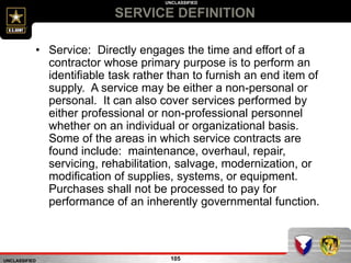 UNCLASSIFIED
UNCLASSIFIED
SERVICE DEFINITION
105
• Service: Directly engages the time and effort of a
contractor whose primary purpose is to perform an
identifiable task rather than to furnish an end item of
supply. A service may be either a non-personal or
personal. It can also cover services performed by
either professional or non-professional personnel
whether on an individual or organizational basis.
Some of the areas in which service contracts are
found include: maintenance, overhaul, repair,
servicing, rehabilitation, salvage, modernization, or
modification of supplies, systems, or equipment.
Purchases shall not be processed to pay for
performance of an inherently governmental function.
 
