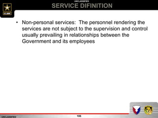 UNCLASSIFIED
UNCLASSIFIED
SERVICE DIFINITION
106
• Non-personal services: The personnel rendering the
services are not subject to the supervision and control
usually prevailing in relationships between the
Government and its employees
 