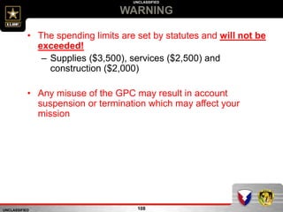 UNCLASSIFIED
UNCLASSIFIED
WARNING
108
• The spending limits are set by statutes and will not be
exceeded!
– Supplies ($3,500), services ($2,500) and
construction ($2,000)
• Any misuse of the GPC may result in account
suspension or termination which may affect your
mission
 