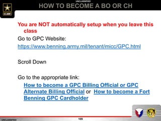 UNCLASSIFIED
UNCLASSIFIED
HOW TO BECOME A BO OR CH
109
You are NOT automatically setup when you leave this
class
Go to GPC Website:
https://www.benning.army.mil/tenant/micc/GPC.html
Scroll Down
Go to the appropriate link:
How to become a GPC Billing Official or GPC
Alternate Billing Official or How to become a Fort
Benning GPC Cardholder
 