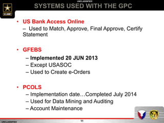 UNCLASSIFIED
UNCLASSIFIED
SYSTEMS USED WITH THE GPC
11
• US Bank Access Online
– Used to Match, Approve, Final Approve, Certify
Statement
• GFEBS
– Implemented 20 JUN 2013
– Except USASOC
– Used to Create e-Orders
• PCOLS
– Implementation date…Completed July 2014
– Used for Data Mining and Auditing
– Account Maintenance
 