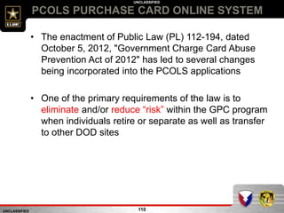 UNCLASSIFIED
UNCLASSIFIED
PCOLS PURCHASE CARD ONLINE SYSTEM
110
• The enactment of Public Law (PL) 112-194, dated
October 5, 2012, "Government Charge Card Abuse
Prevention Act of 2012" has led to several changes
being incorporated into the PCOLS applications
• One of the primary requirements of the law is to
eliminate and/or reduce “risk” within the GPC program
when individuals retire or separate as well as transfer
to other DOD sites
 