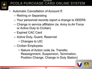 UNCLASSIFIED
UNCLASSIFIED
PCOLS PURCHASE CARD ONLINE SYSTEM
111
• Automatic Cancellation of Account If:
– Retiring or Separating
– Your personnel records report a change to DEERS
– Change in service affiliation (ie. Army to Air Force
or Active Duty to Civilian)
– Expired CAC Card
– Active Duty, Guard, Reservist
• Changes to UIC
– Civilian Employees
• Nature of Action code (ie. Transfer,
Reassignment, Suspension, Termination,
Position Change, Change in Duty Station)
 