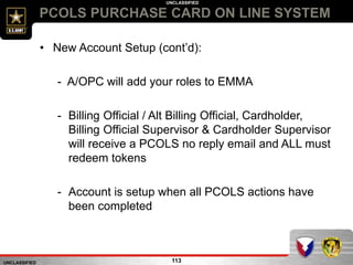 UNCLASSIFIED
UNCLASSIFIED
PCOLS PURCHASE CARD ON LINE SYSTEM
113
• New Account Setup (cont’d):
- A/OPC will add your roles to EMMA
- Billing Official / Alt Billing Official, Cardholder,
Billing Official Supervisor & Cardholder Supervisor
will receive a PCOLS no reply email and ALL must
redeem tokens
- Account is setup when all PCOLS actions have
been completed
 