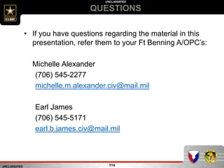 UNCLASSIFIED
UNCLASSIFIED
QUESTIONS
114
• If you have questions regarding the material in this
presentation, refer them to your Ft Benning A/OPC’s:
Michelle Alexander
(706) 545-2277
michelle.m.alexander.civ@mail.mil
Earl James
(706) 545-5171
earl.b.james.civ@mail.mil
 