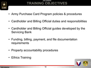 UNCLASSIFIED
UNCLASSIFIED
TRAINING OBJECTIVES
12
• Army Purchase Card Program policies & procedures
• Cardholder and Billing Official duties and responsibilities
• Cardholder and Billing Official guides developed by the
Servicing Bank
• Funding, billing, payment, and file documentation
requirements
• Property accountability procedures
• Ethics Training
 