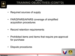 UNCLASSIFIED
UNCLASSIFIED
TRAINING OBJECTIVES (CONT’D)
13
• Required sources of supply
• FAR/DFARS/AFARS coverage of simplified
acquisition procedures
• Record retention requirements
• Prohibited items and items that require pre-approval
for purchase
• Dispute procedures
 