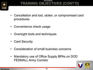 UNCLASSIFIED
UNCLASSIFIED
TRAINING OBJECTIVES (CONT’D)
14
• Cancellation and lost, stolen, or compromised card
procedures
• Convenience check usage
• Oversight tools and techniques
• Card Security
• Consideration of small business concerns
• Mandatory use of Office Supply BPAs on DOD
FEDMALL Army Corridor
 