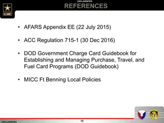 UNCLASSIFIED
UNCLASSIFIED
REFERENCES
15
• AFARS Appendix EE (22 July 2015)
• ACC Regulation 715-1 (30 Dec 2016)
• DOD Government Charge Card Guidebook for
Establishing and Managing Purchase, Travel, and
Fuel Card Programs (DOD Guidebook)
• MICC Ft Benning Local Policies
 