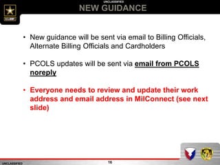 UNCLASSIFIED
UNCLASSIFIED
NEW GUIDANCE
16
• New guidance will be sent via email to Billing Officials,
Alternate Billing Officials and Cardholders
• PCOLS updates will be sent via email from PCOLS
noreply
• Everyone needs to review and update their work
address and email address in MilConnect (see next
slide)
 